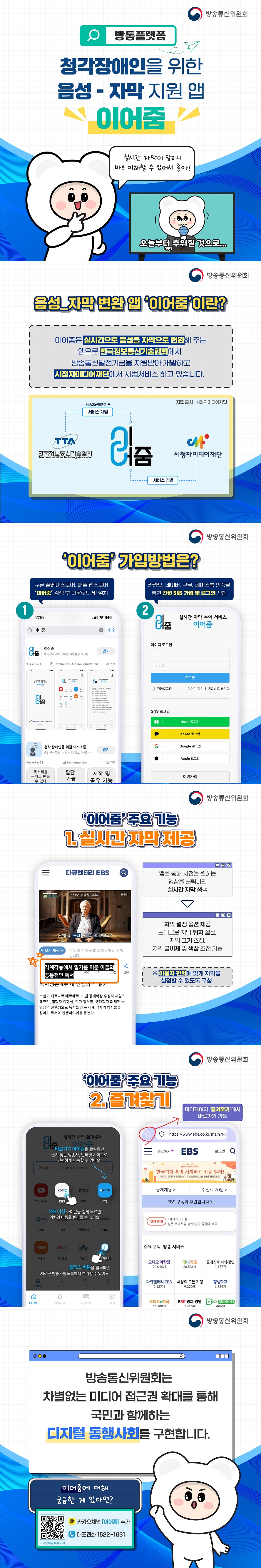 방통플랫폼 청각장애인을 위한 음성-자막 지원 앱 이어줌 (방송통신위원회) 실시간 자막이 달리니 바로 이해할 수 있어서 좋아! ■ 음성-자막 변환 앱 ‘이어줌’이란? 이어줌은 실시간으로 음성을 자막으로 변환해 주는 앱으로 한국정보통신기술협회에서 방송통신발전기금을 지원받아 개발하고 시청자미디어재단에서 시범서비스 하고 있습니다.■ ‘이어줌’ 가입방법은? ① 구글 플레이스토어, 애플 앱스토어 ‘이어줌’ 검색 후 다운로드 및 설치 ② 카카오, 네이버, 구글, 페이스북 인증을 통한 간편 SNS 가입 및 로그인 진행 ■ ‘이어줌’ 주요기능 1. 실시간 자막 제공 앱을 통해 시청을 원하는 영상을 클릭하면 실시간 자막 생성 자막 설정 옵션 제공 드래그로 자막 위치 설정, 자막 크기 조정, 자막 글씨체 및 색상 조정 가능 * 이용자 편의에 맞게 자막을 설정할 수 있도록 구성 2. 즐겨찾기 바로가기 아이콘을 클릭하면 즐겨찾는 방송사, 인터넷 사이트로 간편하게 이동할 수 있어요. 2초 이상 아이콘을 길게 누르면 위치와 이름을 변경할 수 있어요. 플러스 버튼을 클릭하면 새로운 방송사를 목록에서 추가할 수 있어요. 마이페이지 '즐겨찾기'에서 바로가기 가능 방송통신위원회는 차별없는 미디어 접근권 확대를 통해 국민과 함께하는 디지털 동행사회를 구현합니다. 이어줌에 대해 궁금한 게 있다면? 카카오채널 [이어줌] 추가 대표전화 1522-1631 